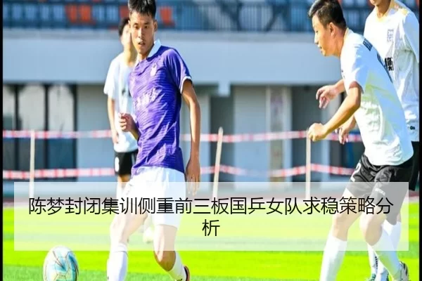 陈梦封闭集训侧重前三板国乒女队求稳策略分析